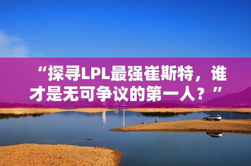 “探寻LPL最强崔斯特，谁才是无可争议的第一人？”