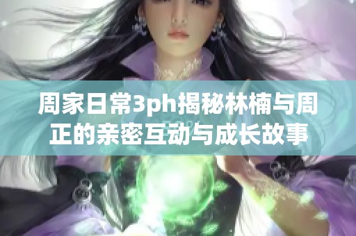 周家日常3ph揭秘林楠与周正的亲密互动与成长故事