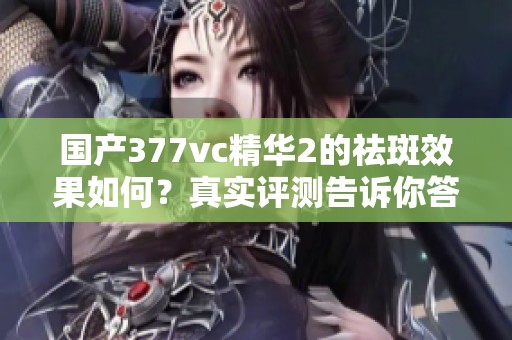 国产377vc精华2的祛斑效果如何？真实评测告诉你答案