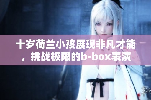 十岁荷兰小孩展现非凡才能，挑战极限的b-box表演