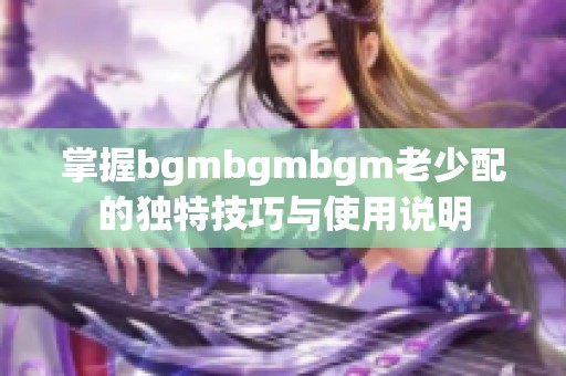 掌握bgmbgmbgm老少配的独特技巧与使用说明