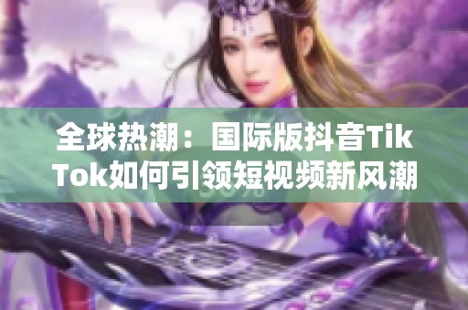 全球热潮：国际版抖音TikTok如何引领短视频新风潮