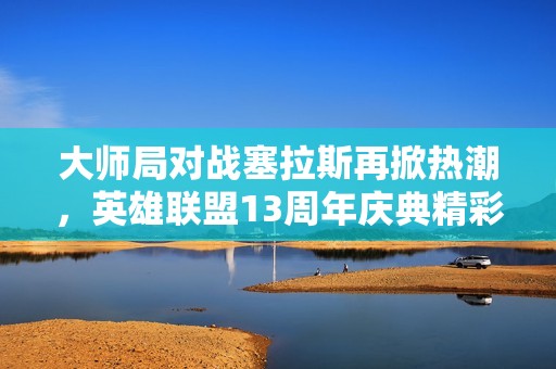 大师局对战塞拉斯再掀热潮，英雄联盟13周年庆典精彩不断