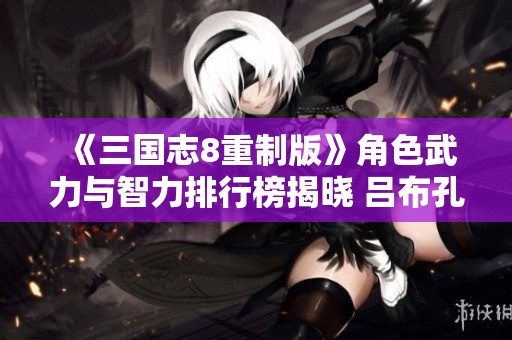 《三国志8重制版》角色武力与智力排行榜揭晓 吕布孔明引领群雄