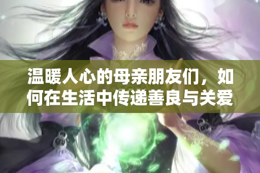 温暖人心的母亲朋友们，如何在生活中传递善良与关爱