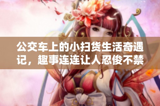 公交车上的小扫货生活奇遇记，趣事连连让人忍俊不禁