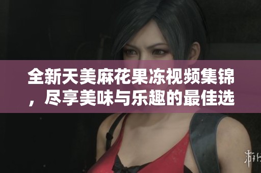 全新天美麻花果冻视频集锦，尽享美味与乐趣的最佳选择