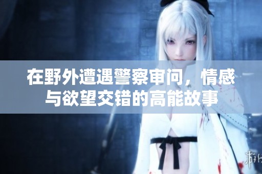 在野外遭遇警察审问，情感与欲望交错的高能故事