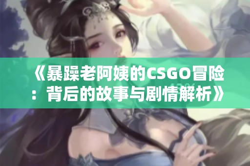 《暴躁老阿姨的CSGO冒险：背后的故事与剧情解析》