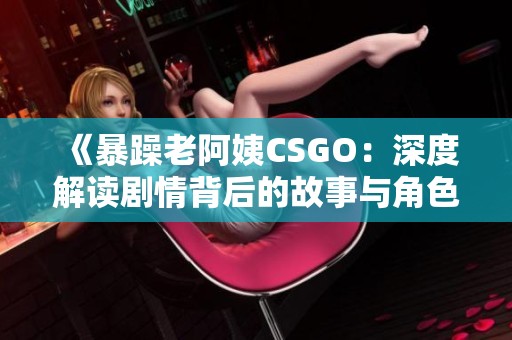 《暴躁老阿姨CSGO：深度解读剧情背后的故事与角色》