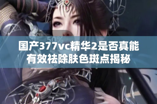 国产377vc精华2是否真能有效祛除肤色斑点揭秘