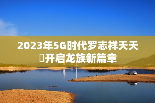 2023年5G时代罗志祥天天奭开启龙族新篇章