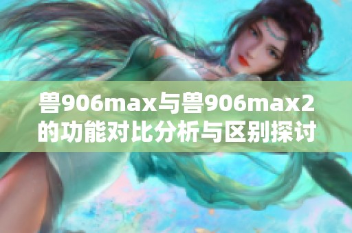 兽906max与兽906max2的功能对比分析与区别探讨