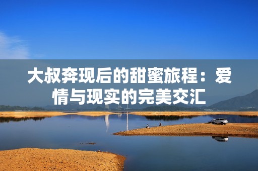 大叔奔现后的甜蜜旅程：爱情与现实的完美交汇