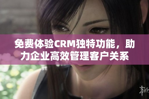 免费体验CRM独特功能，助力企业高效管理客户关系