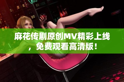 麻花传剧原创MV精彩上线，免费观看高清版！