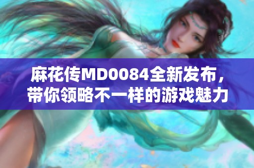 麻花传MD0084全新发布，带你领略不一样的游戏魅力