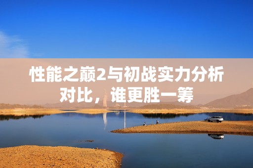 性能之巅2与初战实力分析对比，谁更胜一筹
