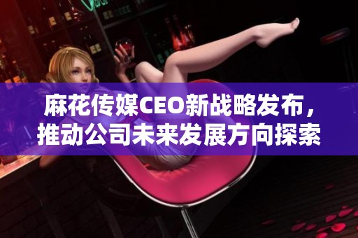 麻花传媒CEO新战略发布，推动公司未来发展方向探索