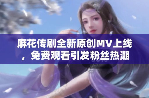 麻花传剧全新原创MV上线，免费观看引发粉丝热潮