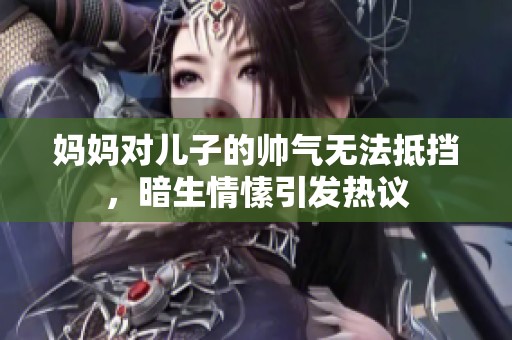 妈妈对儿子的帅气无法抵挡，暗生情愫引发热议