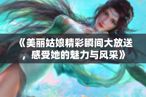 《美丽姑娘精彩瞬间大放送，感受她的魅力与风采》