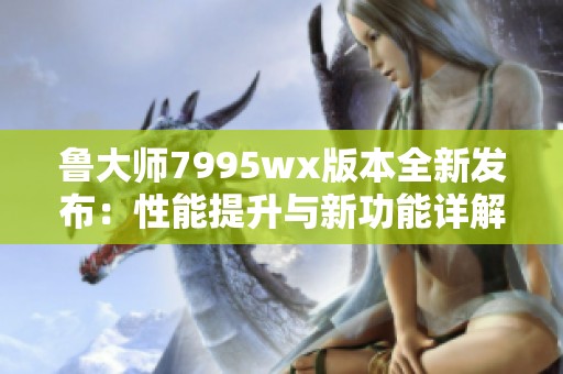 鲁大师7995wx版本全新发布：性能提升与新功能详解