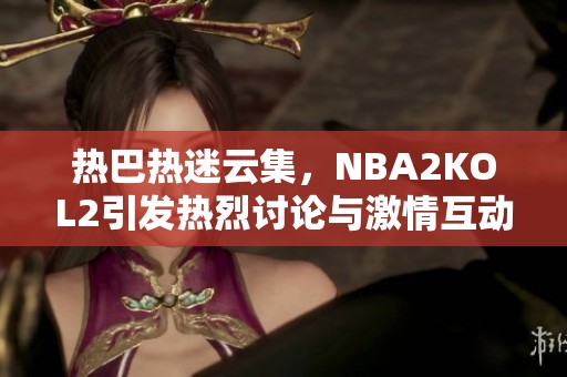 热巴热迷云集，NBA2KOL2引发热烈讨论与激情互动