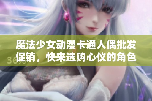 魔法少女动漫卡通人偶批发促销，快来选购心仪的角色收藏！