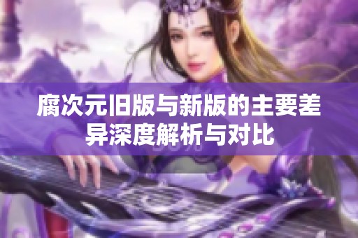 腐次元旧版与新版的主要差异深度解析与对比