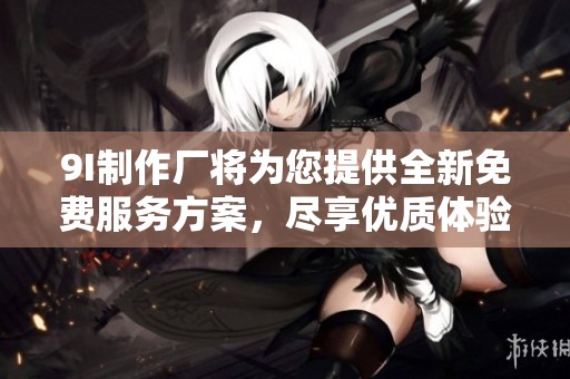 9I制作厂将为您提供全新免费服务方案，尽享优质体验