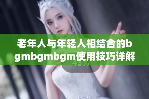 老年人与年轻人相结合的bgmbgmbgm使用技巧详解