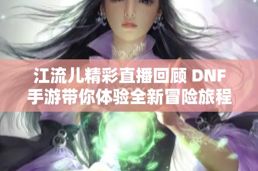 江流儿精彩直播回顾 DNF手游带你体验全新冒险旅程