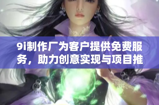 9i制作厂为客户提供免费服务，助力创意实现与项目推进