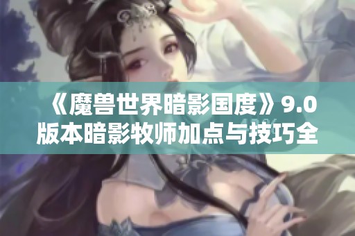 《魔兽世界暗影国度》9.0版本暗影牧师加点与技巧全面解析