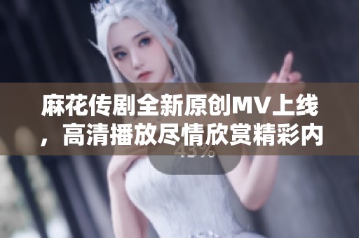 麻花传剧全新原创MV上线，高清播放尽情欣赏精彩内容