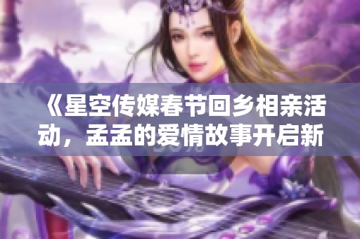 《星空传媒春节回乡相亲活动，孟孟的爱情故事开启新篇章》