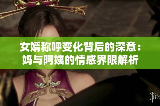 女婿称呼变化背后的深意：妈与阿姨的情感界限解析