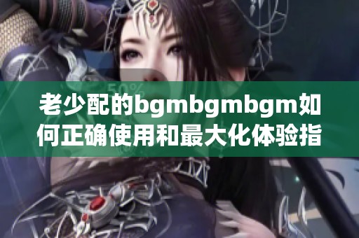 老少配的bgmbgmbgm如何正确使用和最大化体验指南