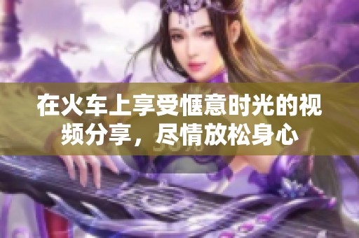 在火车上享受惬意时光的视频分享，尽情放松身心