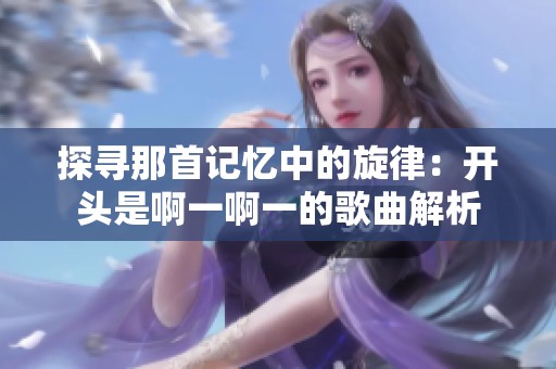 探寻那首记忆中的旋律：开头是啊一啊一的歌曲解析
