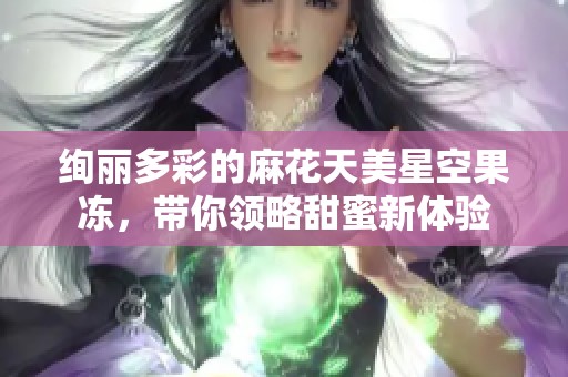 绚丽多彩的麻花天美星空果冻，带你领略甜蜜新体验