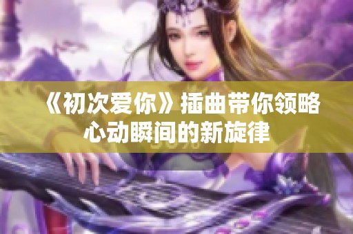 《初次爱你》插曲带你领略心动瞬间的新旋律