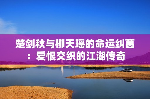 楚剑秋与柳天瑶的命运纠葛：爱恨交织的江湖传奇