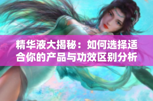 精华液大揭秘：如何选择适合你的产品与功效区别分析