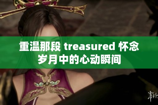 重温那段 treasured 怀念岁月中的心动瞬间