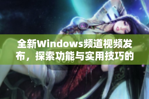 全新Windows频道视频发布，探索功能与实用技巧的精彩内容