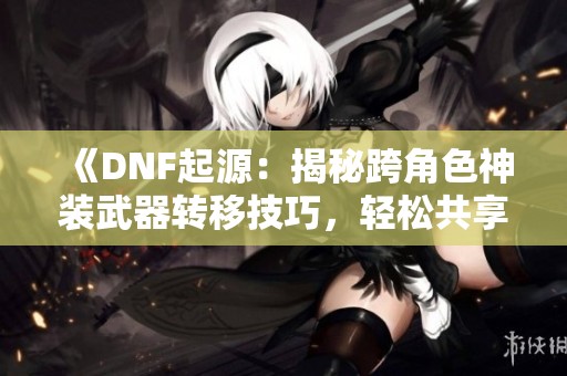 《DNF起源：揭秘跨角色神装武器转移技巧，轻松共享装备妙招！》