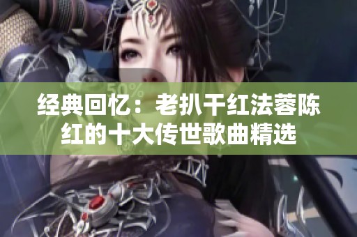 经典回忆：老扒干红法蓉陈红的十大传世歌曲精选