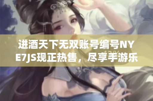 进酒天下无双账号编号NYE7JS现正热售，尽享手游乐趣不容错过